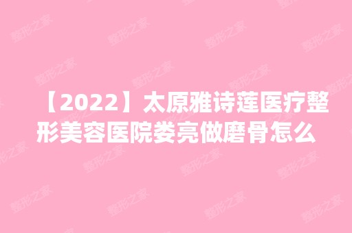 【2024】太原雅诗莲医疗整形美容医院娄亮做磨骨怎么样？附医生简介|磨骨案例及价格