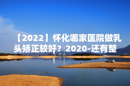 【2024】怀化哪家医院做乳头矫正较好？2024-还有整乳头矫正价格案例参考哦!！