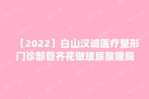 【2024】白山汉诚医疗整形门诊部管齐花做玻尿酸隆胸怎么样？附医生简介|玻尿酸隆胸