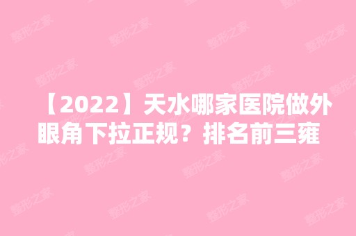 【2024】天水哪家医院做外眼角下拉正规？排名前三雍禾、华医天美、芦蔓莉都有资质