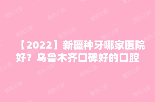 【2024】新疆种牙哪家医院好？乌鲁木齐口碑好的口腔医院名单大全