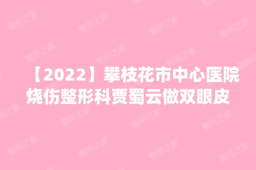 【2024】攀枝花市中心医院烧伤整形科贾蜀云做双眼皮手术怎么样？附医生简介|双眼皮