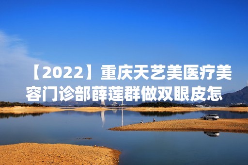 【2024】重庆天艺美医疗美容门诊部薛莲群做双眼皮怎么样？附医生简介|双眼皮案例及