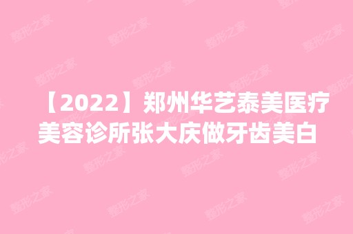 【2024】郑州华艺泰美医疗美容诊所张大庆做牙齿美白怎么样？附医生简介|牙齿美白案