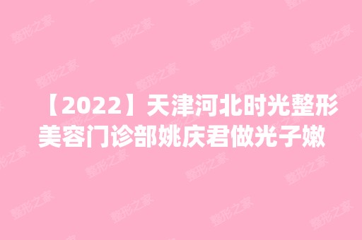 【2024】天津河北时光整形美容门诊部姚庆君做光子嫩肤手术怎么样？附医生简介|光子