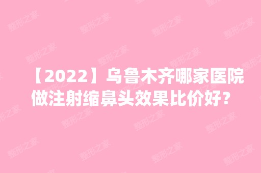 【2024】乌鲁木齐哪家医院做注射缩鼻头效果比价好？排名前四权威医美口碑盘点_含手