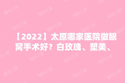 【2024】太原哪家医院做眼窝手术好？白玫瑰、塑美、名媛等实力在线比较!！