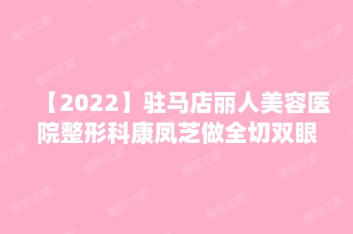 【2024】驻马店丽人美容医院整形科康凤芝做全切双眼皮怎么样？附医生简介|全切双眼