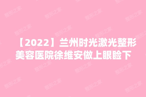 【2024】兰州时光激光整形美容医院徐维安做上眼睑下垂矫正怎么样？附医生简介|上眼