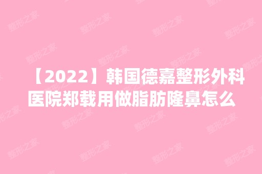 【2024】韩国德嘉整形外科医院郑载用做脂肪隆鼻怎么样？附医生简介|脂肪隆鼻案例及