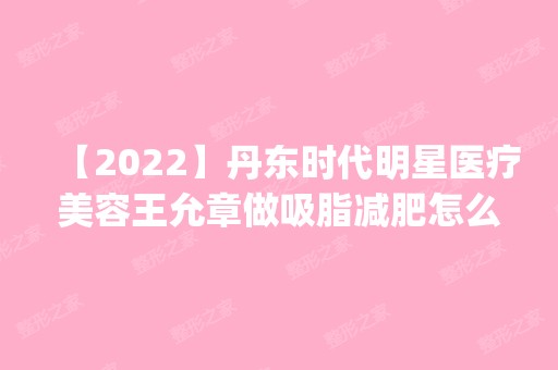 【2024】丹东时代明星医疗美容王允章做吸脂减肥怎么样？附医生简介|吸脂减肥案例及