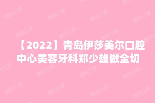 【2024】青岛伊莎美尔口腔中心美容牙科郑少雄做全切双眼皮怎么样？附医生简介|全切