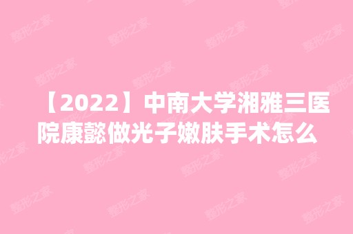 【2024】中南大学湘雅三医院康懿做光子嫩肤手术怎么样？附医生简介|光子嫩肤手术案