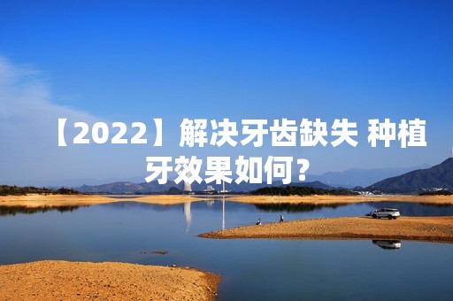 【2024】解决牙齿缺失 种植牙效果如何？