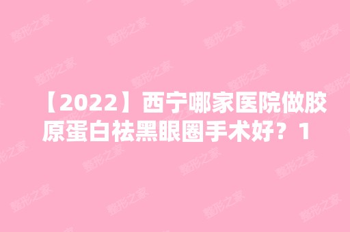 【2024】西宁哪家医院做胶原蛋白祛黑眼圈手术好？10强医院口碑特色各不同~价格收费合