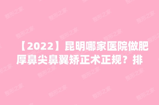 【2024】昆明哪家医院做肥厚鼻尖鼻翼矫正术正规？排名前五医院评点_附手术价格查询