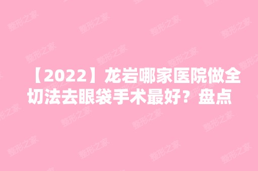 【2024】龙岩哪家医院做全切法去眼袋手术比较好？盘点前三排行榜!格美、龙岩医院、龙