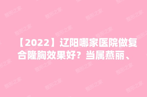 【2024】辽阳哪家医院做复合隆胸效果好？当属燕丽、朱洪、医起美这三家!价格(案例