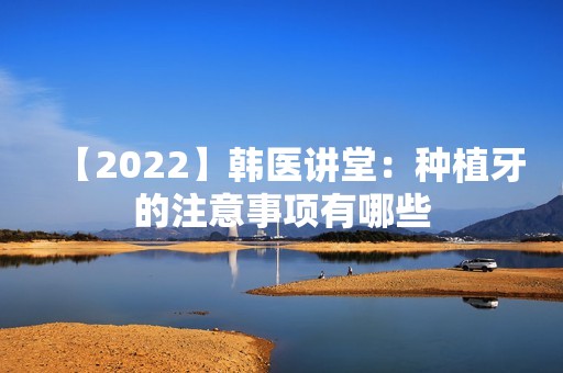 【2024】韩医讲堂：种植牙的注意事项有哪些