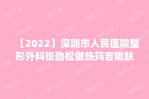 【2024】深圳市人民医院整形外科张劲松做热玛吉嫩肤手术怎么样？附医生简介|热玛吉