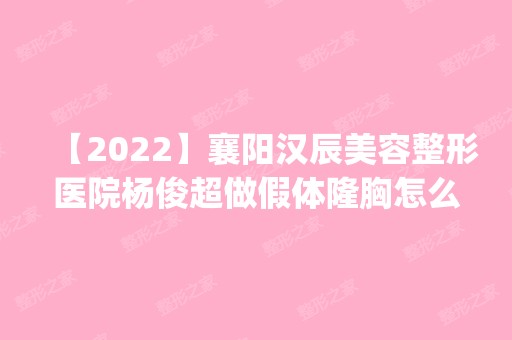 【2024】襄阳汉辰美容整形医院杨俊超做假体隆胸怎么样？附医生简介|假体隆胸案例及