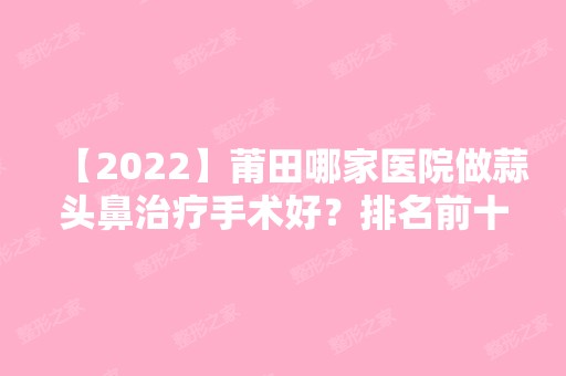 【2024】莆田哪家医院做蒜头鼻治疗手术好？排名前十强口碑亮眼~送上案例及价格表做