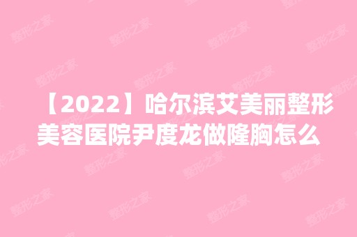 【2024】哈尔滨艾美丽整形美容医院尹度龙做隆胸怎么样？附医生简介|隆胸案例及价格