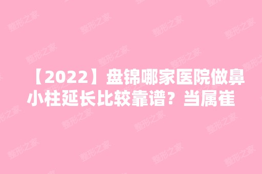 【2024】盘锦哪家医院做鼻小柱延长比较靠谱？当属崔玉丽、兴隆台张宏欣、盘锦辽油宝