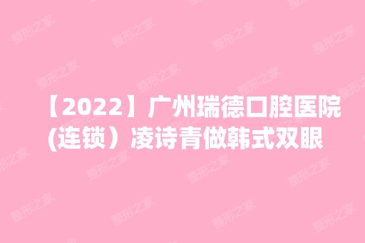 【2024】广州瑞德口腔医院 (连锁）凌诗青做韩式双眼皮怎么样？附医生简介|韩式双眼皮