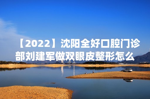 【2024】沈阳全好口腔门诊部刘建军做双眼皮整形怎么样？附医生简介|双眼皮整形案例