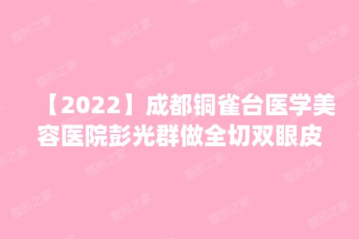 【2024】成都铜雀台医学美容医院彭光群做全切双眼皮怎么样？附医生简介|全切双眼皮