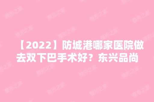 【2024】防城港哪家医院做去双下巴手术好？东兴品尚、港口品尚、伊美微等实力在线比