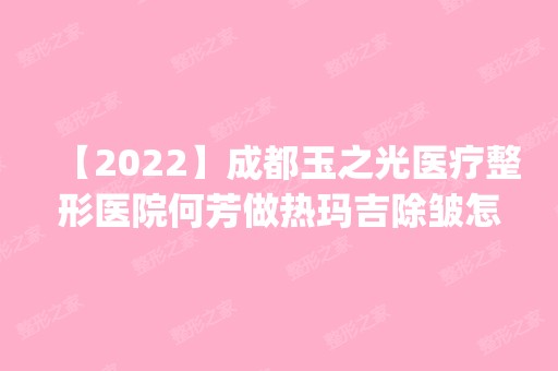 【2024】成都玉之光医疗整形医院何芳做热玛吉除皱怎么样？附医生简介|热玛吉除皱案