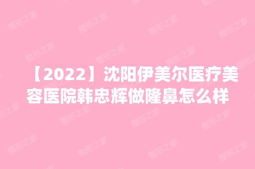 【2024】沈阳伊美尔医疗美容医院韩忠辉做隆鼻怎么样？附医生简介|隆鼻案例及价格表