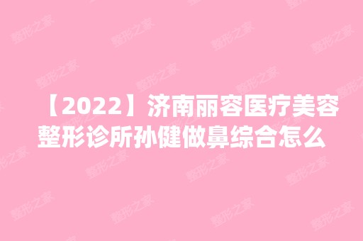 【2024】济南丽容医疗美容整形诊所孙健做鼻综合怎么样？附医生简介|鼻综合案例及价