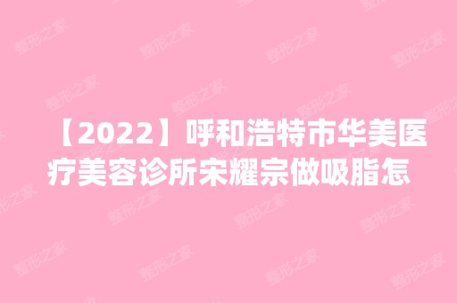 【2024】呼和浩特市华美医疗美容诊所宋耀宗做吸脂怎么样？附医生简介|吸脂案例及价