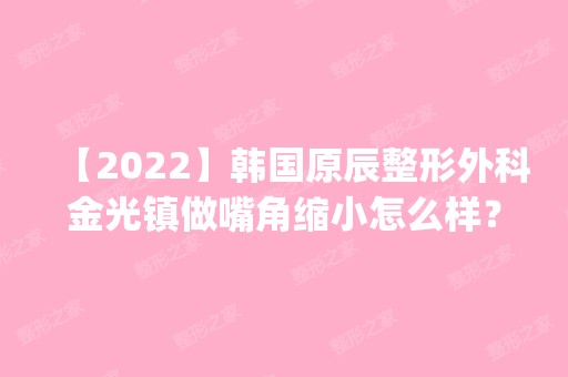 【2024】韩国原辰整形外科金光镇做嘴角缩小怎么样？附医生简介|嘴角缩小案例及价格