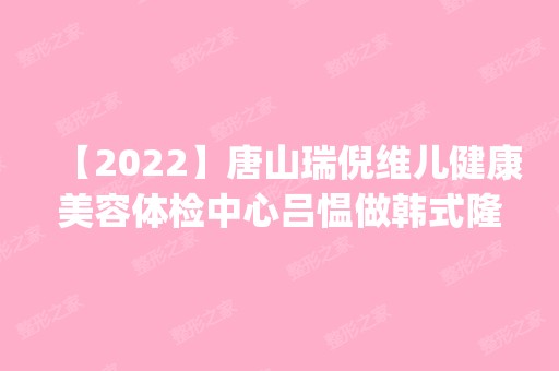 【2024】唐山瑞倪维儿健康美容体检中心吕愠做韩式隆鼻怎么样？附医生简介|韩式隆鼻