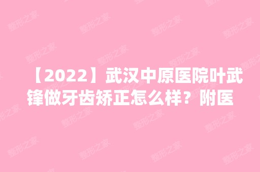 【2024】武汉中原医院叶武锋做牙齿矫正怎么样？附医生简介|牙齿矫正案例及价格表