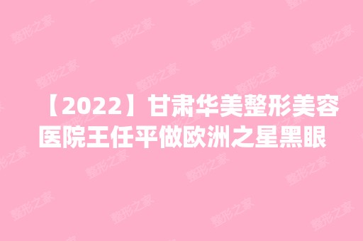 【2024】甘肃华美整形美容医院王任平做欧洲之星黑眼圈怎么样？附医生简介|欧洲之星