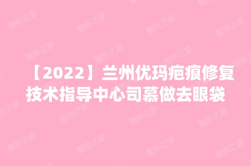 【2024】兰州优玛疤痕修复技术指导中心司慕做去眼袋怎么样？附医生简介|去眼袋案例