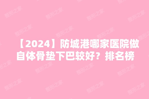 【2024】防城港哪家医院做自体骨垫下巴较好？排名榜整理5位医院大咖!东兴品尚、皓千