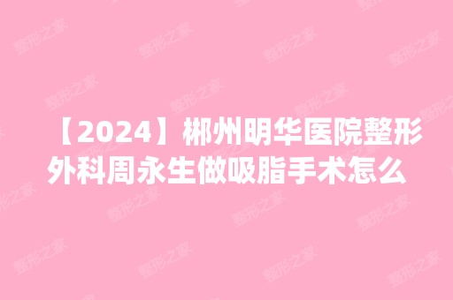 【2024】郴州明华医院整形外科周永生做吸脂手术怎么样？附医生简介|吸脂手术案例及