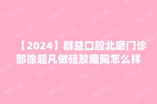 【2024】群益口腔北磨门诊部徐超凡做硅胶隆胸怎么样？附医生简介|硅胶隆胸案例及价