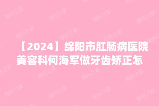 【2024】绵阳市肛肠病医院美容科何海军做牙齿矫正怎么样？附医生简介|牙齿矫正案例