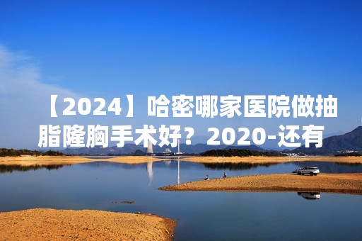 【2024】哈密哪家医院做抽脂隆胸手术好？2024-还有整抽脂隆胸价格案例参考哦!！