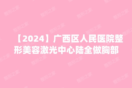 【2024】广西区人民医院整形美容激光中心陆全做胸部脂肪填充怎么样？附医生简介|胸