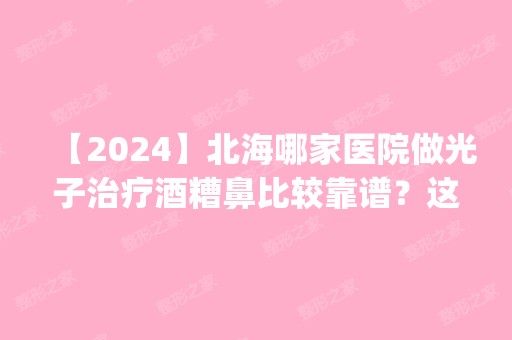 【2024】北海哪家医院做光子治疗酒糟鼻比较靠谱？这几家预约量高口碑好_价格透明！