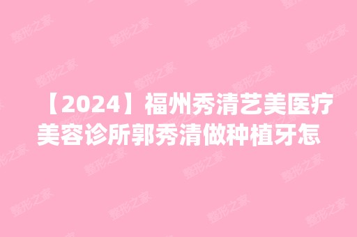 【2024】福州秀清艺美医疗美容诊所郭秀清做种植牙怎么样？附医生简介|种植牙案例及