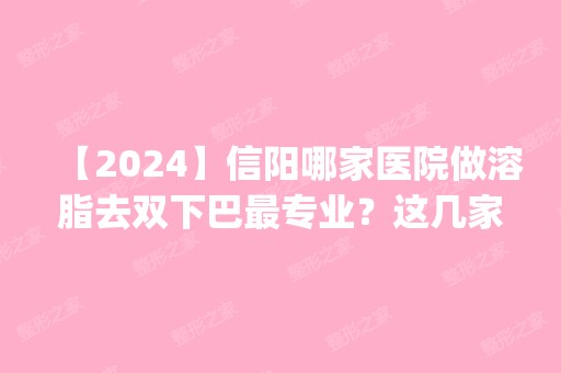 【2024】信阳哪家医院做溶脂去双下巴哪家好？这几家预约量高口碑好_价格透明！